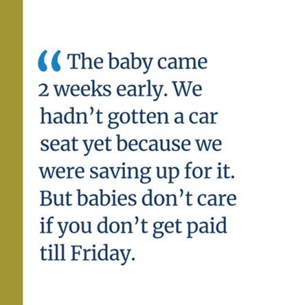 An image of a quote that says, “The baby came 2 weeks early. We hadn’t gotten a car seat yet because we were saving up for it. But babies don’t care if you don’t get paid till Friday.”