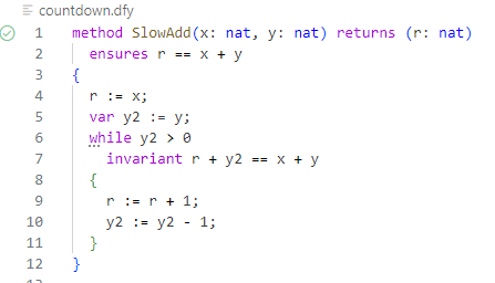 method SlowAdd(x: nat, y: nat) returns (r: nat)
 ensures r == x + y
 {
 r := x;
 var y2 := y;
 while y2 > 0
 invariant r + y2 == x + y
 {
 r := r + 1;
 y2 := y2–1;
 }
 }