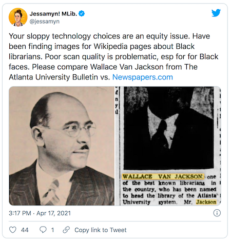 Tweet that is linked with the text “Your sloppy technology choices are an equity issue. Have been finding images for Wikipedia pages about Black librarians. Poor scan quality is problematic, esp for for Black faces. Please compare Wallace Van Jackson from The Atlanta University Bulletin vs. http://Newspapers.com” and two images of a man one of which is legible and one of which is just a black blob.