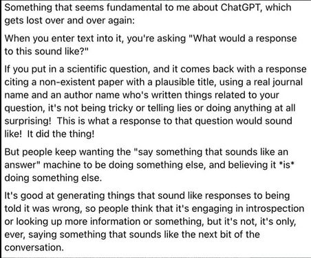 Black text on white background. Text summarized due to lack of space on Alt Text: When you enter text into [ChatGPT], you’re asking “What would a response to this sound like?” Answers that involve made up information or citations are not because the software is telling lies, but because it is doing what it is programmed to do: say something that sounds like an answer. It’s only ever saying something that sounds like the next bit of conversation.