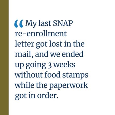 An image of a quote that says, “My last SNAP re-enrollment letter got lost in the mail, and we ended up going 3 weeks without food stamps while the paperwork got in order.”
