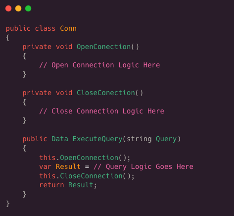 public class Conn
 {
 private void OpenConnection( )
 {
 / / Open Connection Logic Here
 }
 
 private void CloseConnection ( )
 {
 / / Close Connection Logic Here
 }
 
 Public Data ExecuteQuery(string Query)
 {
 this.OpenConnection( );
 var Result = / / Query Logic Goes Gere
 this.CloseConnection( );
 return Result;
 }
 }