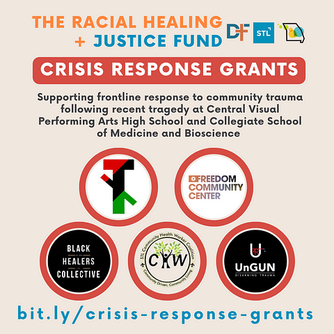 Graphic with light tan background, logo for The Racial Healing + Justice Fund with logos for Deaconess Foundation, Forward Through Ferguson, and Missouri Foundation for Health. In red block background and white font it says, “Crisis Response Grants” followed by in smaller black font, “Supporting frontline response to community trauma following recent tragedy at Central Visual Performing Arts High School and Collegiate School of Medicine and Bioscience along with logos for grantees.