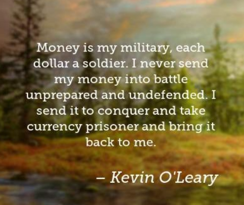 Money is my military, each dollar a soldier. I never send my money into battle unprepared and undefended. — Kevin O’Leary
