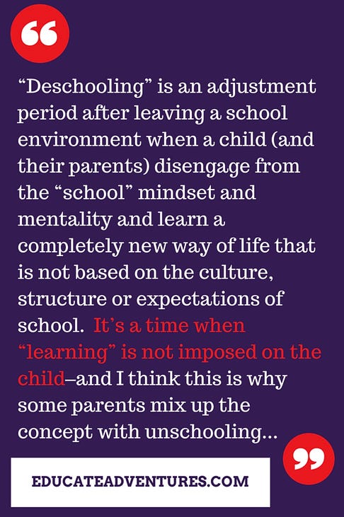 Deschooling is an adjustment period after leaving a school environment when a child (and their parents) disengage from the “school” mindset and mentality and learn a completely new way of life that is not based on the culture, structure, or expectations of school. It’s a time when “learning” is not imposed on the child-and I think this is why some parents mix up the concept with unschooling…