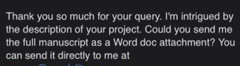 Thank you so much for your query. I’m intrigued by the description of your project. Could you send me the full manuscript as a Word doc attachment? You can send it directly to me at…