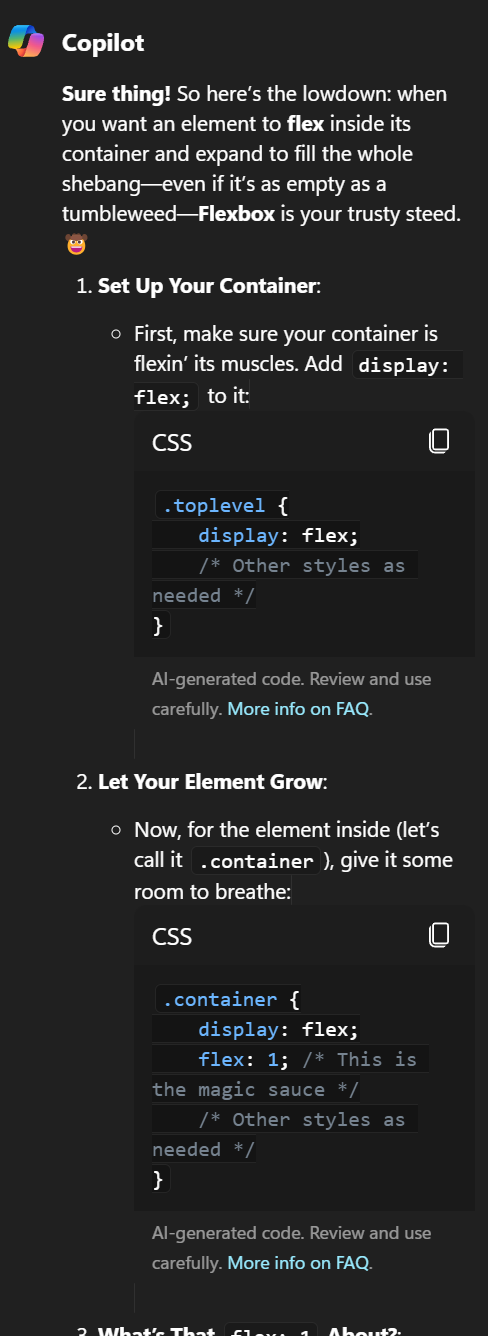Sure thing! So here’s the lowdown: when you want an element to flex inside its container and expand to fill the whole shebang — even if it’s as empty as a tumbleweed — Flexbox is your trusty steed. 🤠 Set Up Your Container: First, make sure your container is flexin’ its muscles. Add display: flex; to it: CSS .toplevel { display: flex; /* Other styles as needed */ } AI-generated code. Review and use carefully. More info on FAQ. Let Your Element Grow: Now, for the element inside (let’s call