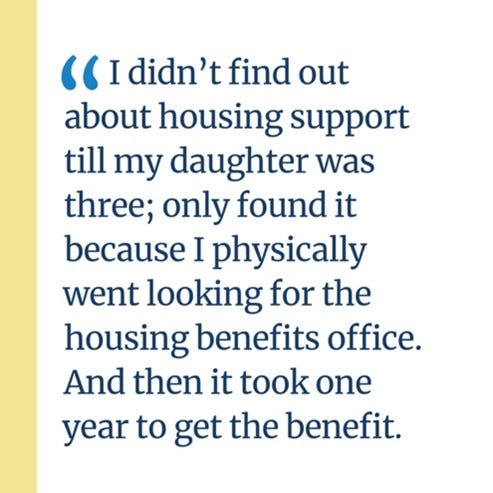 An image of a quote that says, “I didn’t find out about housing support till my daughter was three; only found it because I physically went looking for the housing benefits office. And then it took one year to get the benefit.”