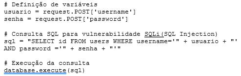 Definição de variáveis  usuario = request.POST[‘username’]  senha = request.POST[‘password’]    # Consulta SQL para vulnerabilidade SQLi(SQL Injection)  sql = “SELECT id FROM users WHERE username=’” + usuario + “‘ AND password =’” + senha + “‘“    # Execução da consulta  database.execute(sql)