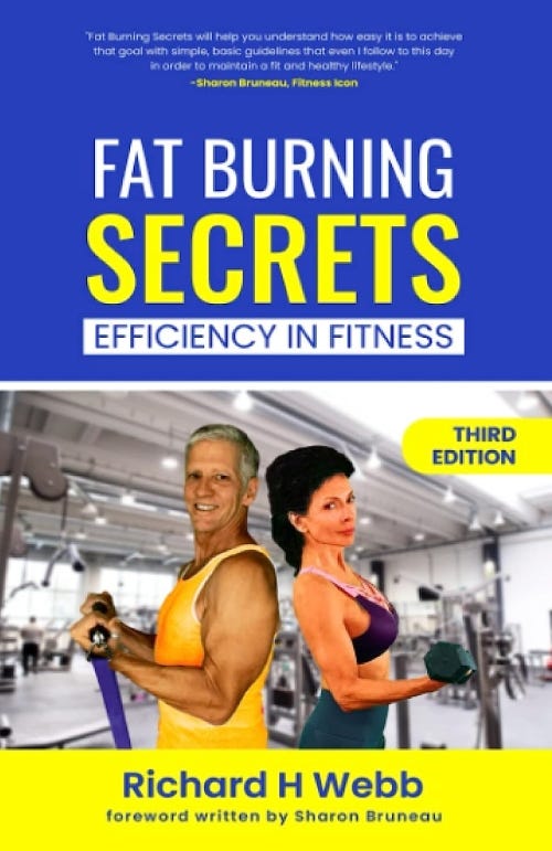 “Fat Burning Secrets: Efficiency in Fitness” by Richard H. Webb with foreword written by fitness icon, Sharon Bruneau is available on Amazon.