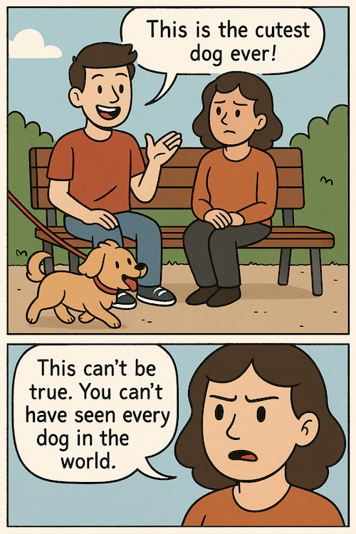 A comic strip with two frames, arranged vertically. In the first frame, two friends (one male and one female) are sitting on a bench and a cute dog is being walked by on a leash. There is a speech bubble next to the male friend, who is smiling and saying “This is the cutest dog ever!”. In the second frame, we zoom in on the female friend looking confused and somewhat annoyed. There is a speech bubble next to her, saying “This can’t be true. You can’t have seen every dog in the world.”