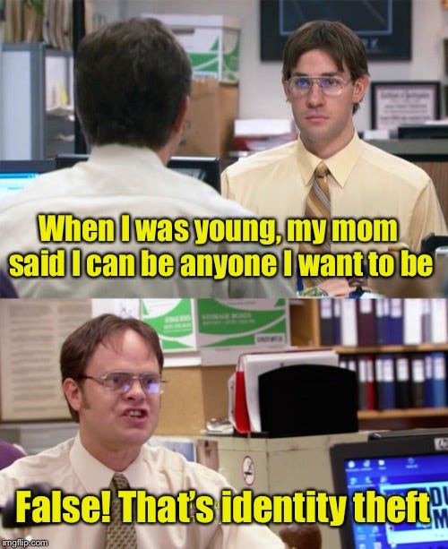 A meme depicting two scenes from the TV show “The Office.” Top: We are facing Jim, looking at the back of Dwight Schrute’s head while they’re both sitting at their desks, as Dwight says (in caption), “When I was young, my mom said I can be anyone I want to be.” Bottom: Facing Dwight as he says (in caption), “False! That’s identity theft.”