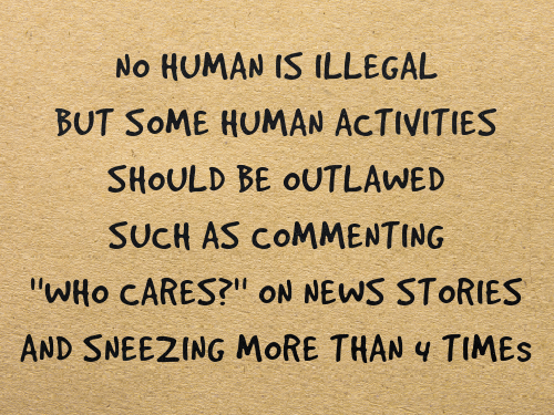NO HUMAN IS ILLEGAL / BUT SOME HUMAN ACTIVITIES / SHOULD BE OUTLAWED / SUCH AS COMMENTING “WHO CARES?” ON NEWS STORIES / AND SNEEZING MORE THAN 4 TIMES