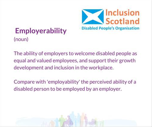 Employerability — The ability of employers to welcome disabled people as equal and valued employees, and support their growth development and inclusion in the workplace. Compare with ‘employability’ — the perceived ability of a disabled person to be employed by an employer.