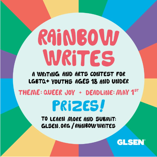 A digital flyer for GLSEN’s rainbow writes content. Image text: “Rainbow Writes: a writing and arts content for LGBTQ+ youths ages 18 and under. Theme: queer joy. Deadline May 1st. Prizes! To learn more and submit: glsen.org/rainbowwrites