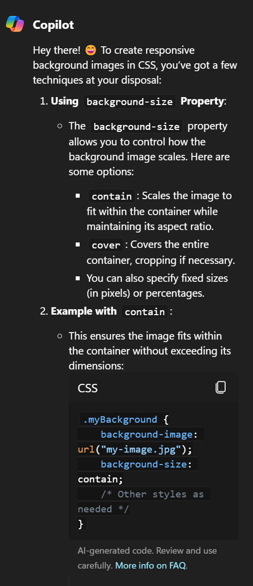 Copilot Hey there! 😄 To create responsive background images in CSS, you’ve got a few techniques at your disposal: Using background-size Property: The background-size property allows you to control how the background image scales. Here are some options: contain: Scales the image to fit within the container while maintaining its aspect ratio. cover: Covers the entire container, cropping if necessary. You can also specify fixed sizes (in pixels) or percentages. Example with contain: This ensures