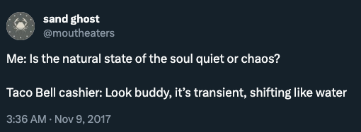 Screenshot of a tweet on ex-twitter from user @moutheaters: Me: Is the natural state of the soul quiet or chaos? Taco Bell cashier: Look buddy, it’s transient, shifting like water. Dated Nov 9, 2017.