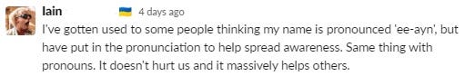 extract from a Slack chat and a message explaining: ‘I’ve gotten used to some people thinking y name is pronounced ‘ee-ayn’ but have put in the pronunciation to help spread awareness. Same thing with pronouns. It doesn’t hurt us and it massively helps others.’