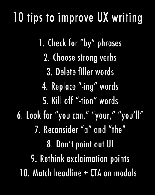 1. Check for “by” phrases. 2. Choose strong verbs. 3. Delete filler words. 4. Replace “-ing” words. 5. Kill off “-tion” words. 6. Look for “you can,” “your,” “you’ll” 7. Remove “a” and “the” 8. Don’t point out UI. 9. Reconsider exclamation points. 10. Match headline & CTA on modals.