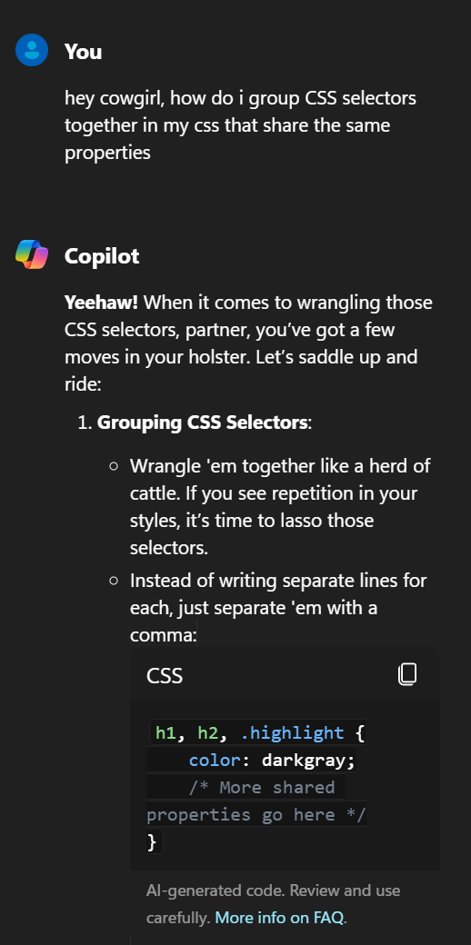 You hey cowgirl, how do i group CSS selectors together in my css that share the same properties Copilot Yeehaw! When it comes to wrangling those CSS selectors, partner, you’ve got a few moves in your holster. Let’s saddle up and ride: Grouping CSS Selectors: Wrangle ’em together like a herd of cattle. If you see repetition in your styles, it’s time to lasso those selectors. Instead of writing separate lines for each, just separate ’em with a comma: CSS h1, h2, .highlight { color: darkgray;