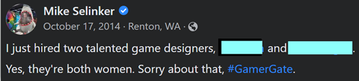 Image of a Facebook post made by Mike Selinker on 10/17/2014 that reads: I just hired two talented game designers, <name 1> and <name 2>. Yes, they’re both women. Sorry about that, #GamerGate.