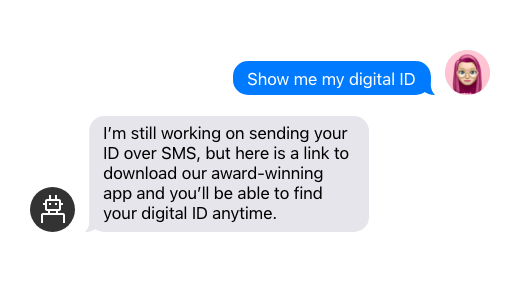 User: “Show me my digital ID” Chatbot: “I’m still working on sending your ID over SMS, but here is a link to download our award-winning app and you’ll be able to find your digital ID anytime.”