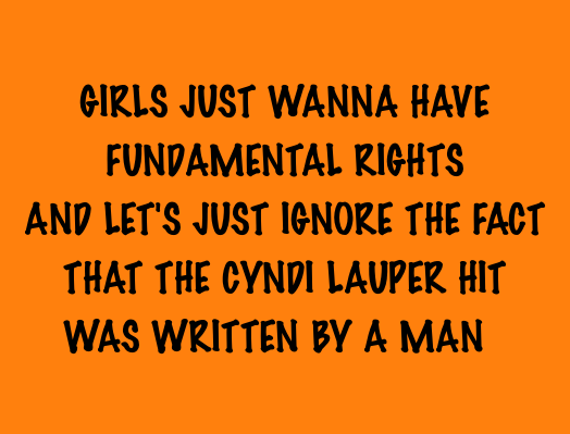 GIRLS JUST WANNA HAVE / FUNDAMENTAL RIGHTS / AND LET’S JUST IGNORE THE FACT / THAT THE CYNDI LAUPER HIT / WAS WRITTEN BY A MAN
