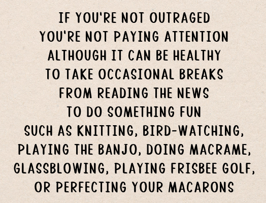 IF YOU’RE NOT OUTRAGED / YOU’RE NOT PAYING ATTENTION / ALTHOUGH IT CAN BE HEALTH / TO TAKE OCCASIONAL BREAKS / FROM THE NEWS / TO DO SOMETHING FUN / SUCH AS KNITTING, BIRD-WATCHING, / PLAYING THE BANJO, DOING MACRAME, / GLASSBLOWING, PLAYING FRISBEE GOLF, / OR PERFECTING YOUR MACARONS