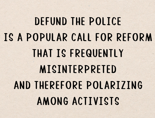 DEFUND THE POLICE / IS A POPULAR CALL FOR REFORM / THAT IS FREQUENTLY / MISINTERPRETED / AND THEREFORE POLARIZING / AMONG ACTIVISTS