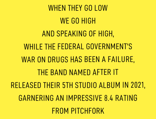 WHEN THEY GO LOW / WE GO HIGH / AND SPEAKING OF HIGH, / WHILE THE FEDERAL GOVERNMENT’S / WAR ON DRUGS HAS BEEN A FAILURE / THE BAND NAMED AFTER IT / RELEASED THEIR FIFTH STUDIO ALBUM IN 2021, / GARNERING AN IMPRESSIVE 8.4 RATING / FROM PITCHFORK