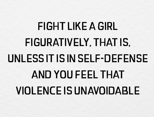 FIGHT LIKE A GIRL / FIGURATIVELY, THAT IS / UNLESS IT IS IN SELF-DEFENSE / AND YOU FEEL THAT / VIOLENCE IS UNAVOIDABLE