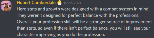 Hero stats and growth were designed with a combat system in mind. They weren’t designed for perfect balance with the professions. Overall, your profession skill will be a stronger source of improvement than stats, so even if there isn’t perfect balance, you will still see your character improving as you do the profession.