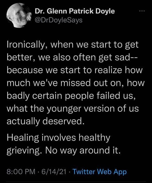 Ironically, when we start to get better, we also often get sad — because we start to realize how much we’ve missed out on, how badly certain people failed us, what the younger version of us actually deserved. Healing involves healthy grieving. No way around it. -Glenn Patrick Doyle