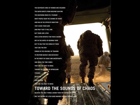 'Toward the Sounds of Chaos' to showcase Marines' combat, humanitarian capabilities Marine Corps Recruiting Command is scheduled to release its latest advertising campaign, "Toward the Sound of Chaos," during the Big 12 Championship game on ESPN, March 10. The campaign is designed to highlight Marines' roles as elite warriors and compassionate humanitarians. (Photo: Marine Corps)