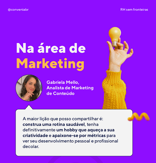 Na área de marketing
 “A maior lição que posso compartilhar é: construa uma rotina saudável, tenha definitivamente um hobby que aqueça a sua criatividade e apaixone-se por métricas para ver seu desenvolvimento pessoal e profissional decolar”
 Gabriela, nossa Analista de Marketing de Conteúdo