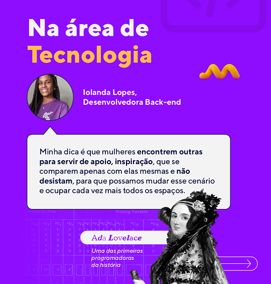 Na área de tecnologia 
 “Minha dica é que mulheres encontrem outras para servir de apoio, inspiração, que se comparem apenas com elas mesmas e não desistam, para que possamos mudar esse cenário e ocupar cada vez mais todos os espaços.”
 Iolanda, nossa Desenvolvedora Back-end