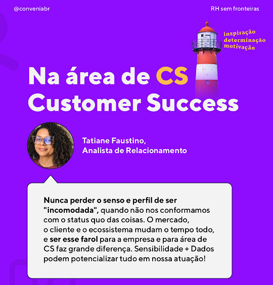 Na área de CS — Customer Success
 “Nunca perder o senso e perfil de ser “incomodada”, quando não nos conformamos com o status quo das coisas. O mercado, o cliente e o ecossistema mudam o tempo todo, e ser esse “farol” para a empresa e para área de CS faz grande diferença. Sensibilidade + Dados podem potencializar tudo em nossa atuação!💜🚀”
 Tatiane, nossa Analista de Relacionamento