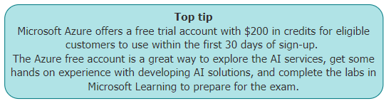 Top tip
 Microsoft Azure offers a free trial account with $200 in credits for eligible customers to use within the first 30 days of sign-up. 
 The Azure free account is a great way to explore the AI services, get some hands on experience with developing AI solutions, and complete the labs in Microsoft Learning to prepare for the exam.