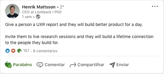 Posto no Linkedin de Henrik Mattsson dizendo que “Entregue a uma pessoa um relatório de pesquisa e ela construirá um produto melhor por um dia. Convide as pessoas para participar de sessões de pesquisas e elas irão criar uma conexão vitalícia com os clientes”.
