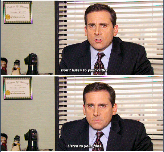 Michael Scott speaking into the camera, sat at his desk. He says “Don’t listen to your critics. Listen to your fans.”