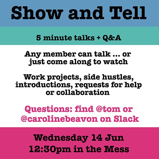 Show and Tell. 5 minute talks + Q&A. Any member can talk … or just come along to watch. Work projects, side hustles, introductions, requests for help or collaboration. Wednesday 14 June 12:30pm in the Mess