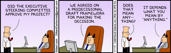 Dilbert walks into his bosses office. He asks him did the executive steering committee approve my project. His boss responds we agreed on a predecisional draft framework for making the decision. Dilbert asks does that mean anything? his boss responds it depends what you mean by anything