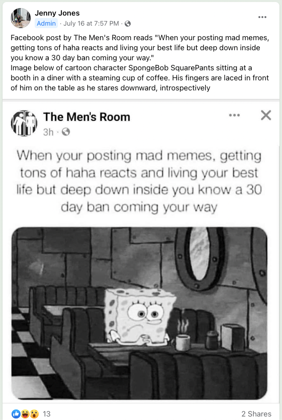 Screengrab of a post from the Memes and Jokes for Blind Folks Facebook page with a post that reads: “Facebook post by The Men’s Room reads “When your posting mad memes, getting tons of haha reacts and living your best life but deep down inside you know a 30 day ban coming your way.” Image below of cartoon character SpongeBob SquarePants sitting at a booth in a diner with a steaming cup of coffee. His fingers are laced in front of him on the table as he stares downward, introspectively”