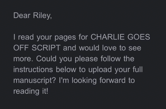 Dear Riley, I read your pages for CHARLIE GOES OFF SCRIPT and would love to see more. Could you please follow the instructions below to upload your full manuscript? I’m looking forward to reading it!