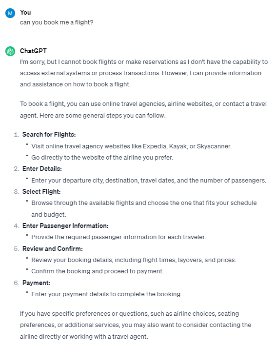 screenshot of conversation I had with ChatGPT where I asked “Can you book me a flight?” and it replied “I’m sorry, but I cannot book flights or make reservations as I don’t have the capability to access external systems or process transactions. However, I can provide information and assistance on how to book a flight.” And then gave step-by-step instructions on how to book that flight.