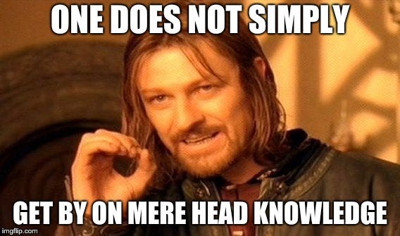 One does not simply get by on mere head knowledge