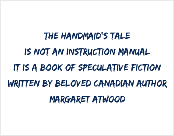 THE HANDMAID’S TALE / IS NOT AN INSTRUCTION MANUAL / IT IS A BOOK OF SPECULATIVE FICTION / WRITTEN BY BELOVED CANADIAN AUTHOR / MARGARET ATWOOD