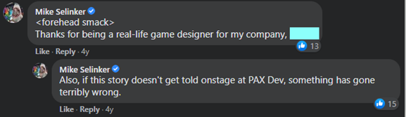 Image of two comments from Mike that read: <forehead smack> Thanks for being a real-life game designer for my company, <name>. Also, if this story doesn’t get told onstage at PAX Dev, something has gone terribly wrong.