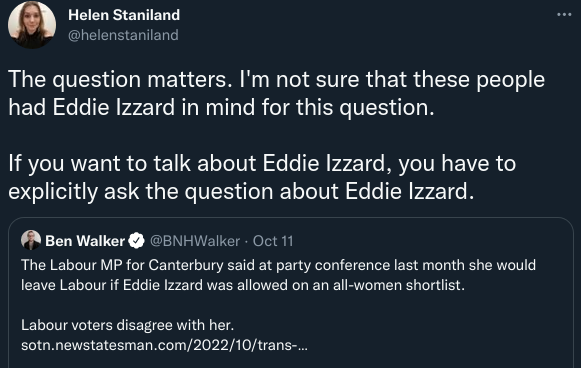 Tweet by Helen Staniland reading “The question matters. I’m not sure that these people had Eddie Izzard in mind for this question. If you want to talk about Eddie Izzard, you have to explicitly ask the question about Eddie Izzard.” Quoted is a Tweet by Ben Walker about a survey of Labour voters on all women shortlists.