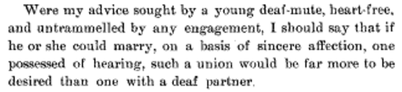 Were my advice sought by a young deaf-mute, heart-free, and untrammelled by any engagement, I should say that if he or she could marry, on basis of sincere affection, one possessed of hearing, such a union would be far more to be desired than one with a deaf partner.